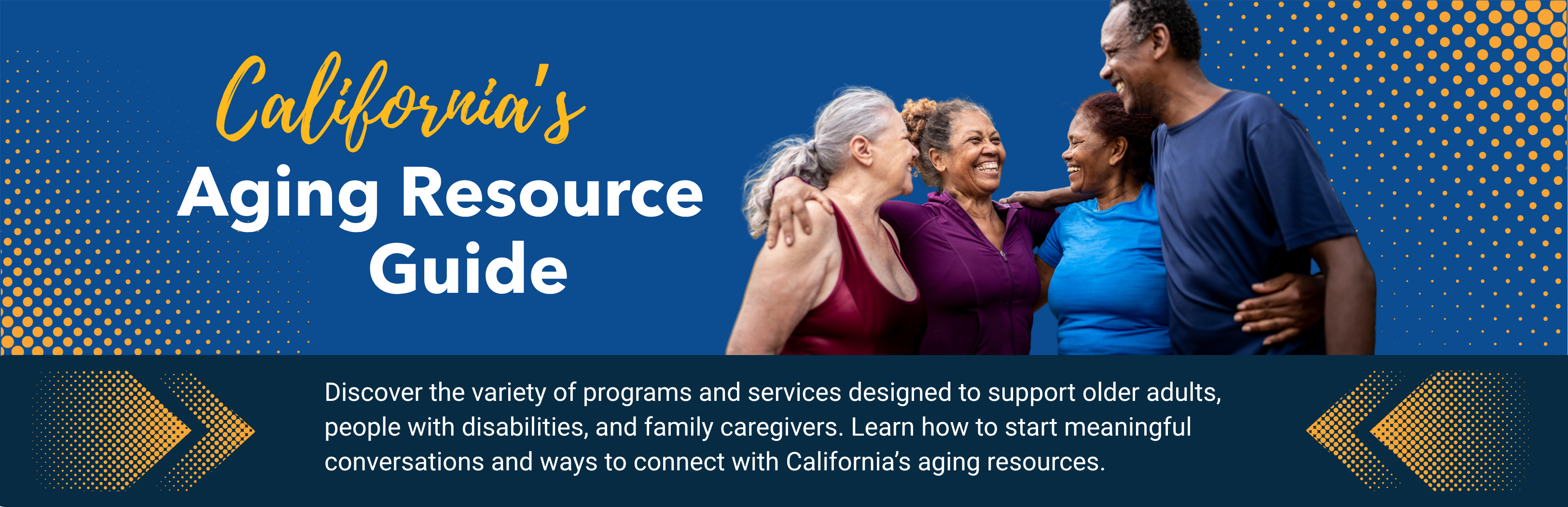Header image shows a group of older adults, on a dark blue background, with text that reads California's Aging Resource Guide. Discover the variety of programs and services designed to support older adults, people with disabilities, and family caregivers. Learn how to start meaningful conversations and ways to connect with California’s aging resources.