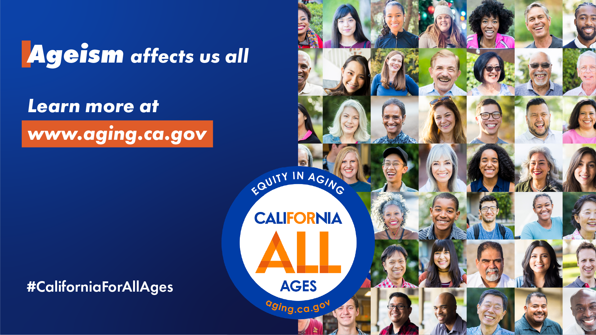 Ageism affects us all. Learn more at aging.ca.gov. California For All Ages logo, #CaliforniaForAllAges. photo montage of faces of people from diverse race, ethnicity, and ages.
