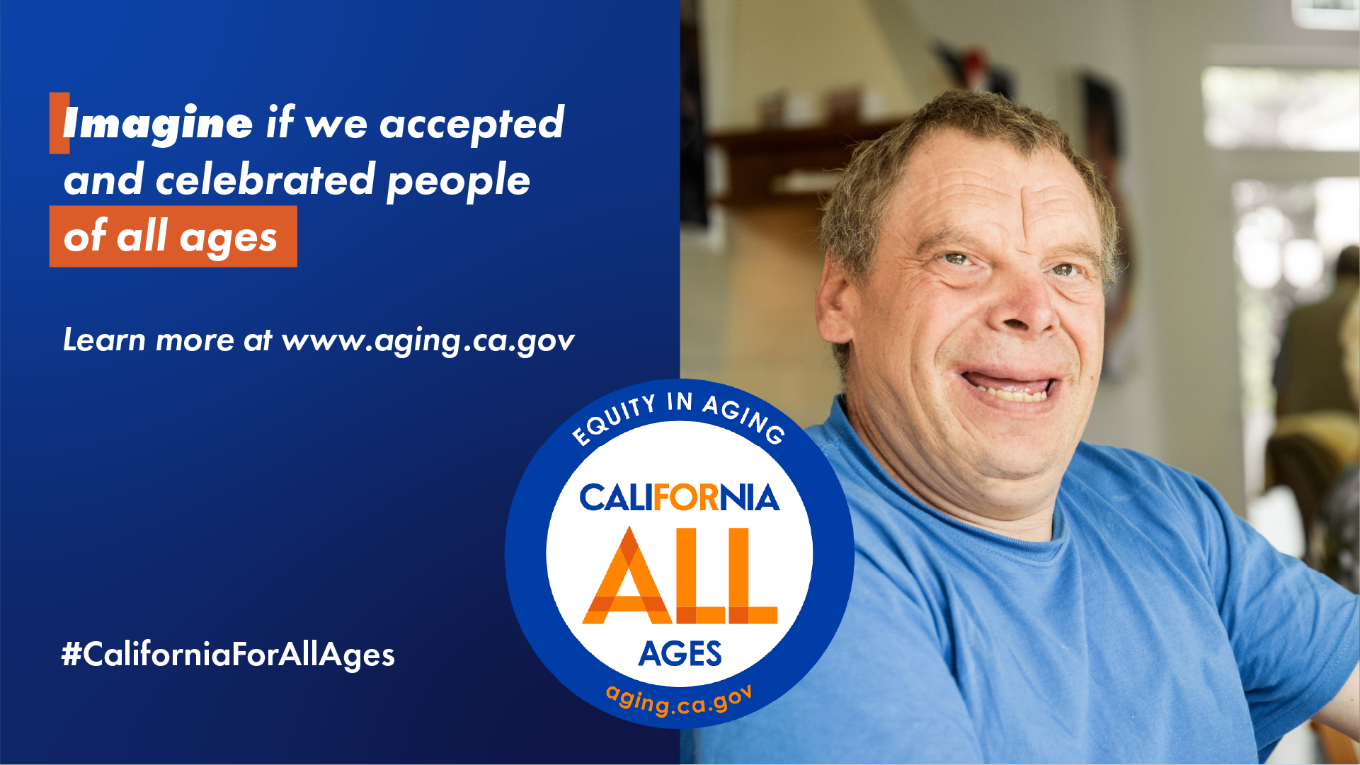 Imagine if we accepted and celebrated people of all ages. Learn more at aging.ca.gov. California For All Ages logo, #CaliforniaForAllAges. Photo of older adult man smiling.